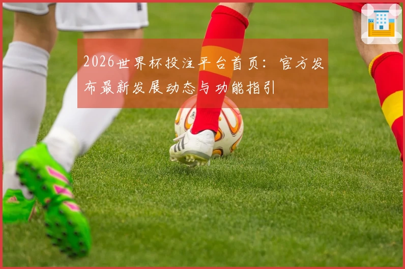 2026世界杯投注平台首页:官方发布最新发展动态与功能指引